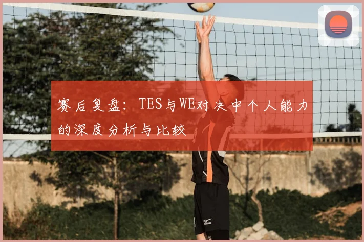 赛后复盘：TES与WE对决中个人能力的深度分析与比较