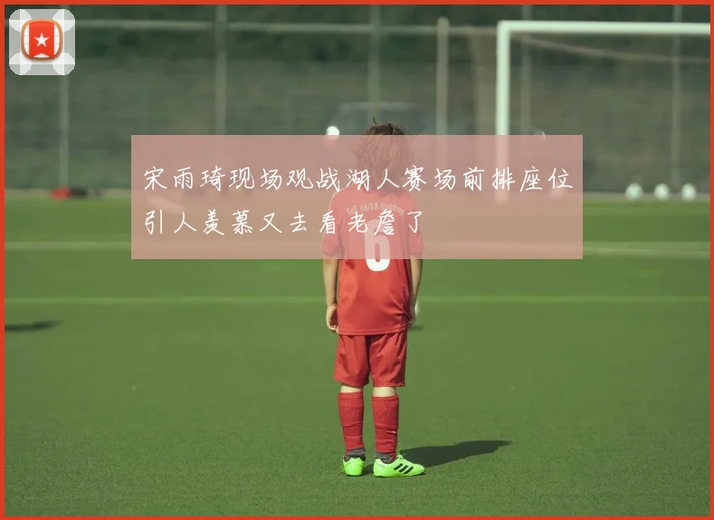 宋雨琦现场观战湖人赛场前排座位引人羡慕又去看老詹了