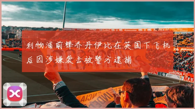 利物浦前锋乔丹伊比在英国下飞机后因涉嫌袭击被警方逮捕