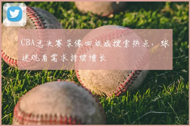 CBA总决赛录像回放成搜索热点，球迷观看需求持续增长