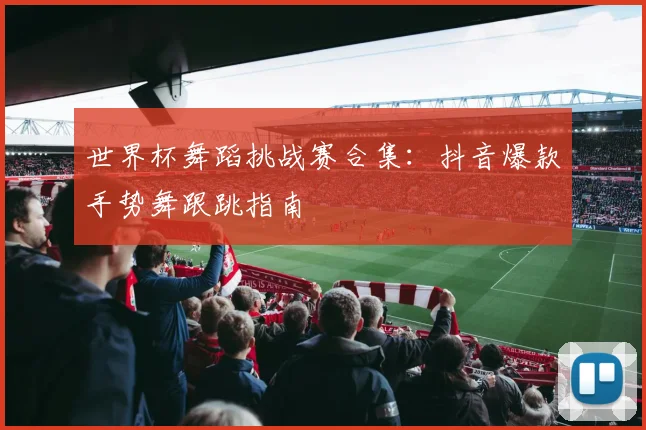 世界杯舞蹈挑战赛合集：抖音爆款手势舞跟跳指南