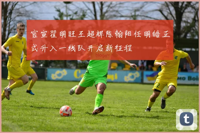 官宣翟明旺王超辉陈翰阳任明皓正式升入一线队开启新征程