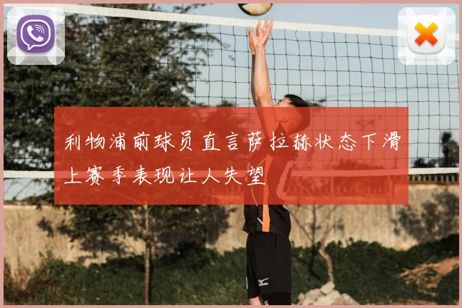 利物浦前球员直言萨拉赫状态下滑上赛季表现让人失望