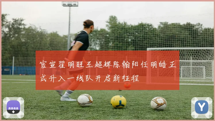 官宣翟明旺王超辉陈翰阳任明皓正式升入一线队开启新征程