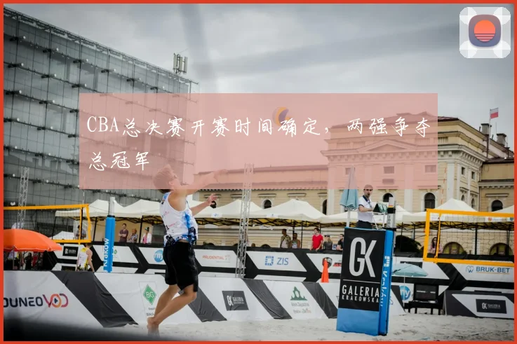 CBA总决赛开赛时间确定,两强争夺总冠军