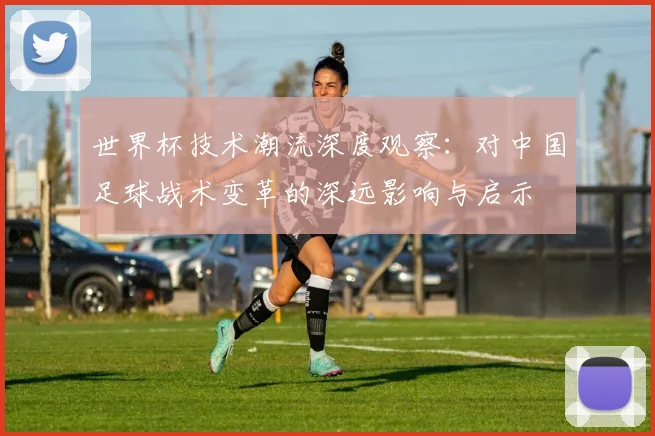 世界杯技术潮流深度观察：对中国足球战术变革的深远影响与启示