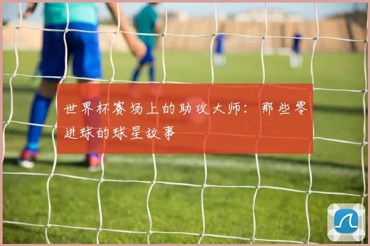 世界杯赛场上的助攻大师：那些零进球的球星故事