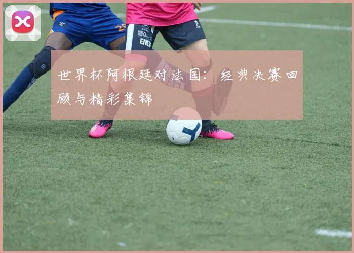 世界杯阿根廷对法国：经典决赛回顾与精彩集锦