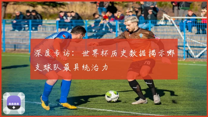 深度专访：世界杯历史数据揭示哪支球队最具统治力