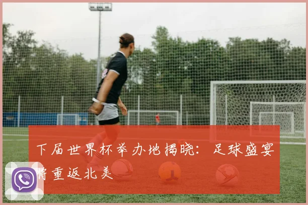 下届世界杯举办地揭晓：足球盛宴将重返北美
