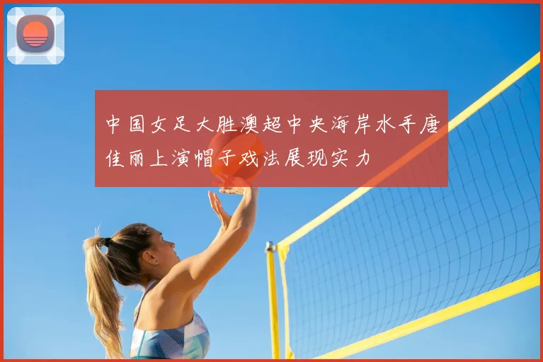 中国女足大胜澳超中央海岸水手唐佳丽上演帽子戏法展现实力