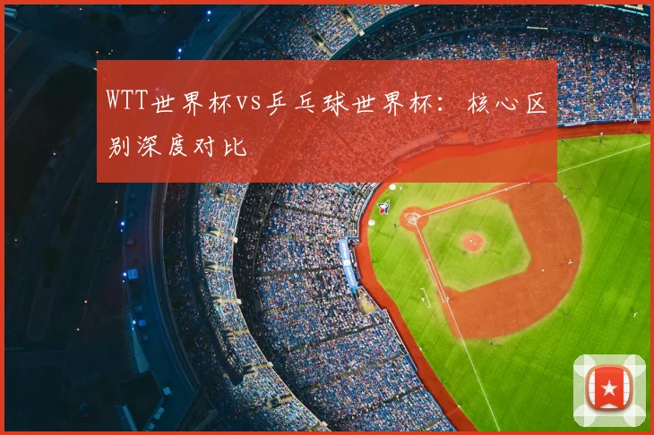 WTT世界杯vs乒乓球世界杯:核心区别深度对比