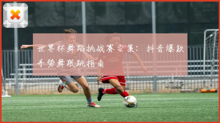 世界杯舞蹈挑战赛合集：抖音爆款手势舞跟跳指南