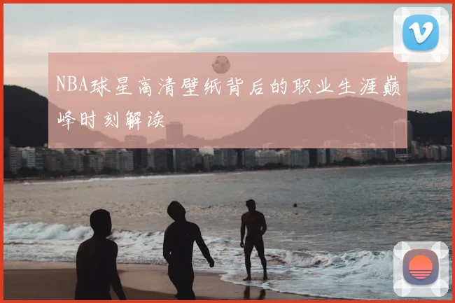 NBA球星高清壁纸背后的职业生涯巅峰时刻解读