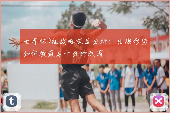 世界杯D组战略深度分析：出线形势如何被最后十分钟改写