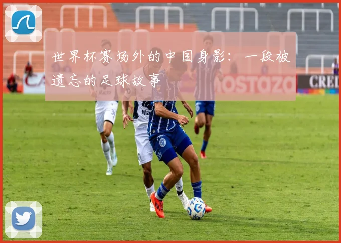 世界杯赛场外的中国身影:一段被遗忘的足球故事