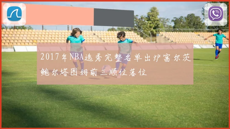 2017年NBA选秀完整名单出炉富尔茨鲍尔塔图姆前三顺位落位