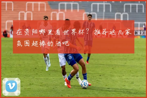 在贵阳哪里看世界杯?推荐这几家氛围超棒的酒吧