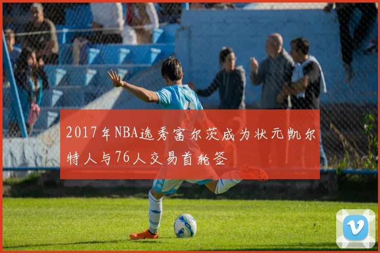 2017年NBA选秀富尔茨成为状元凯尔特人与76人交易首轮签