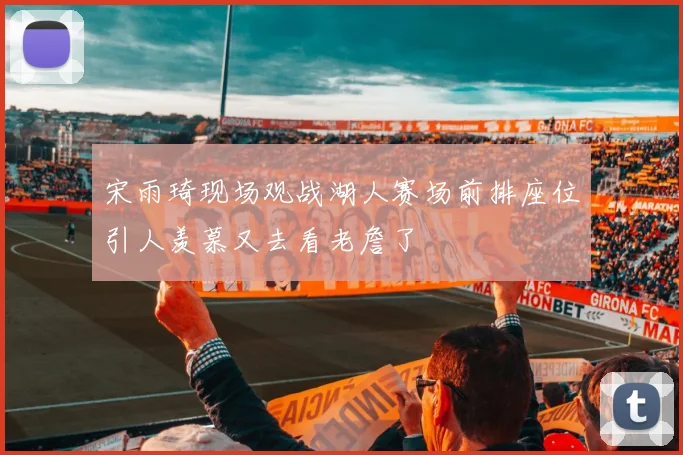宋雨琦现场观战湖人赛场前排座位引人羡慕又去看老詹了