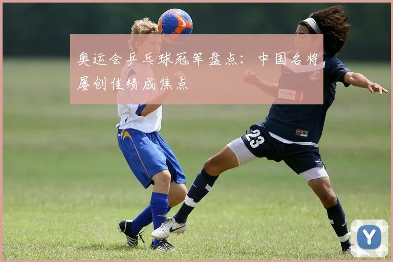 奥运会乒乓球冠军盘点:中国名将屡创佳绩成焦点