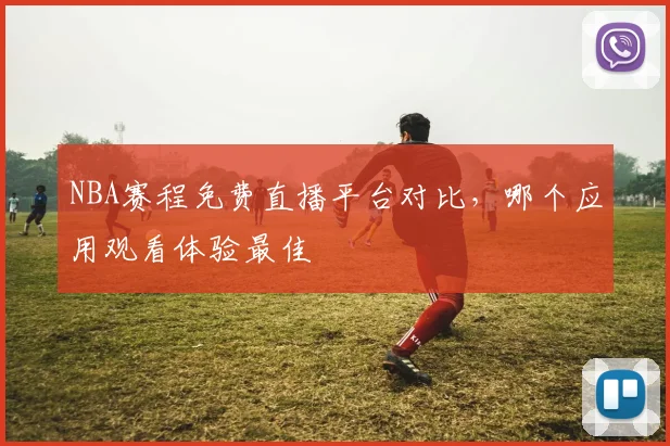 NBA赛程免费直播平台对比,哪个应用观看体验最佳