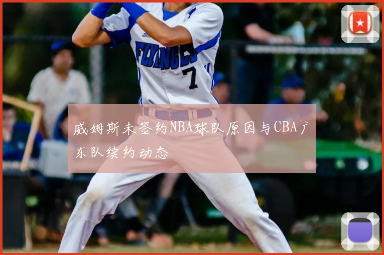 威姆斯未签约NBA球队原因与CBA广东队续约动态