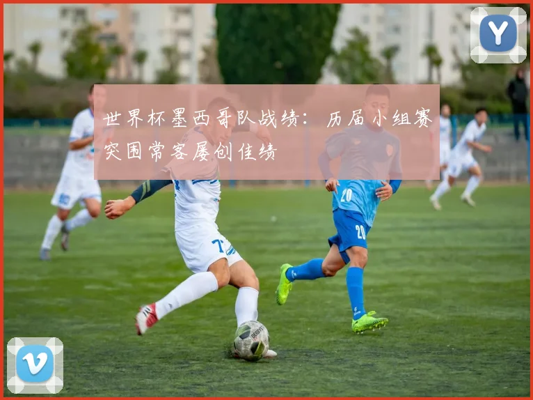 世界杯墨西哥队战绩：历届小组赛突围常客屡创佳绩