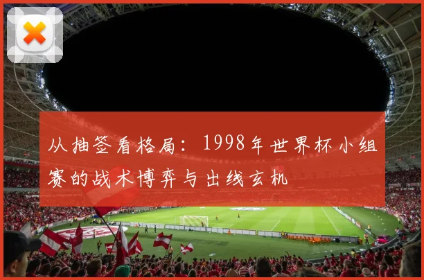从抽签看格局：1998年世界杯小组赛的战术博弈与出线玄机