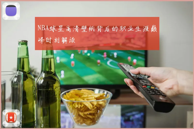 NBA球星高清壁纸背后的职业生涯巅峰时刻解读