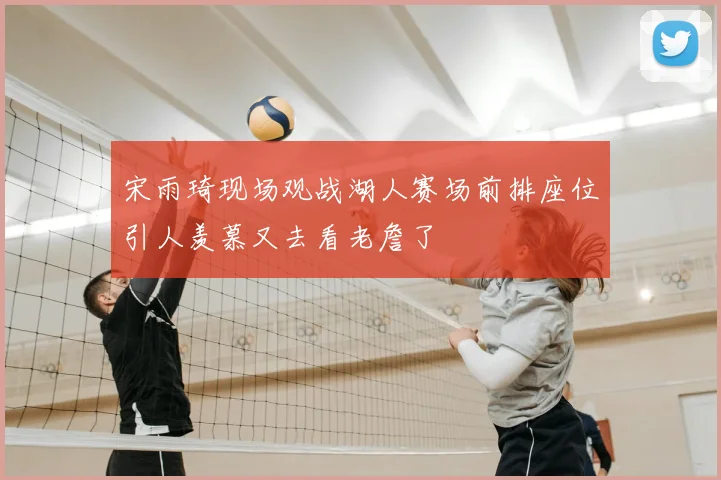 宋雨琦现场观战湖人赛场前排座位引人羡慕又去看老詹了