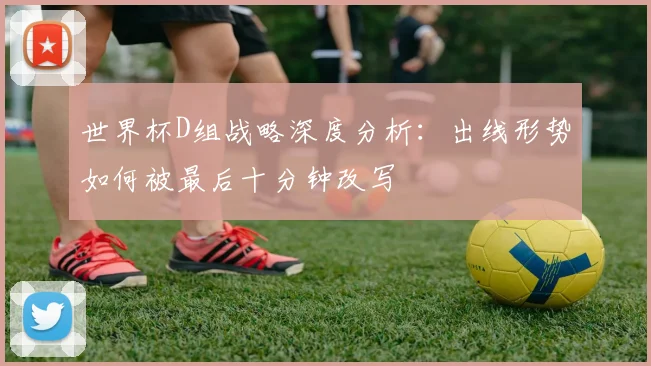 世界杯D组战略深度分析：出线形势如何被最后十分钟改写