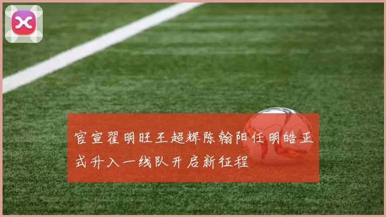 官宣翟明旺王超辉陈翰阳任明皓正式升入一线队开启新征程