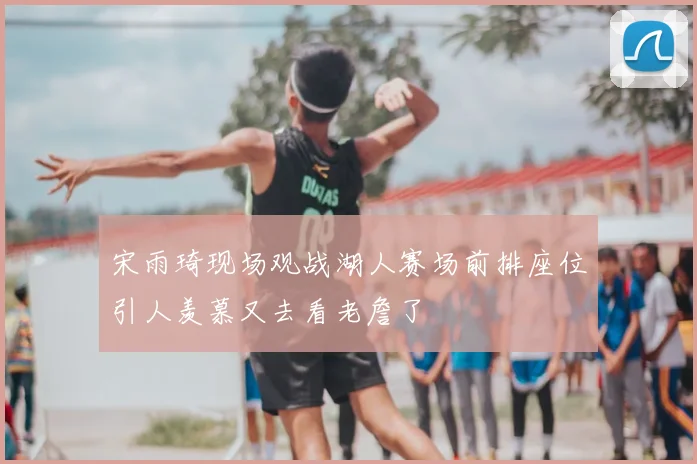 宋雨琦现场观战湖人赛场前排座位引人羡慕又去看老詹了