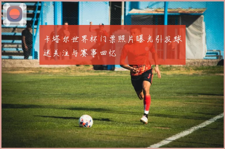 卡塔尔世界杯门票照片曝光引发球迷关注与赛事回忆