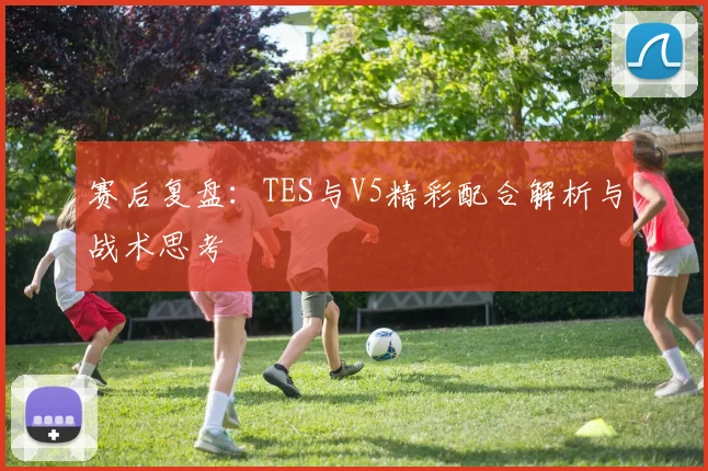 赛后复盘:TES与V5精彩配合解析与战术思考