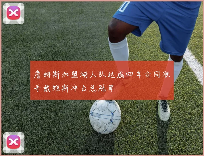 詹姆斯加盟湖人队达成四年合同联手戴维斯冲击总冠军