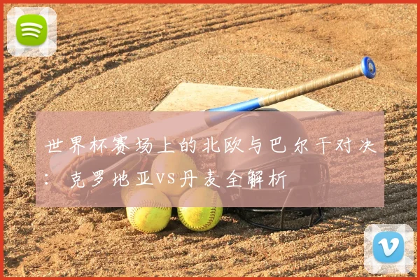 世界杯赛场上的北欧与巴尔干对决：克罗地亚vs丹麦全解析
