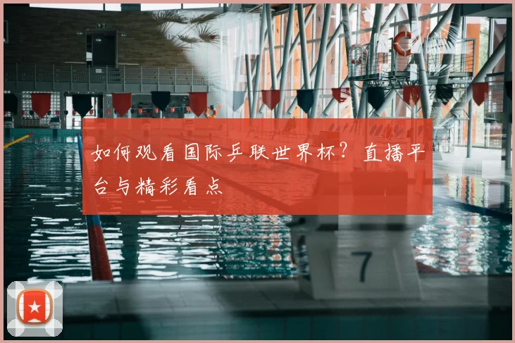 如何观看国际乒联世界杯?直播平台与精彩看点