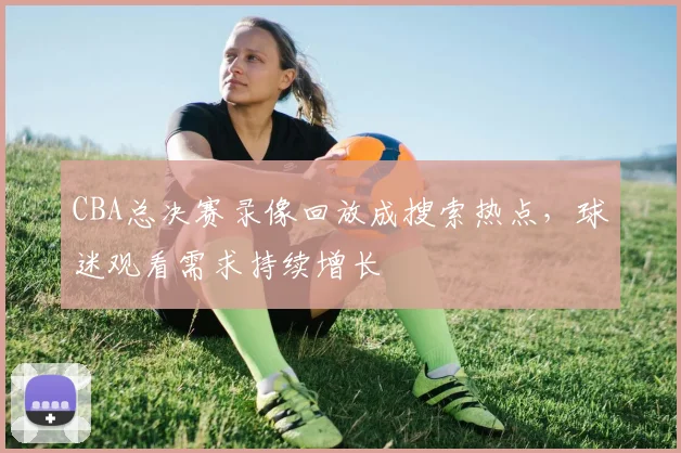 CBA总决赛录像回放成搜索热点,球迷观看需求持续增长