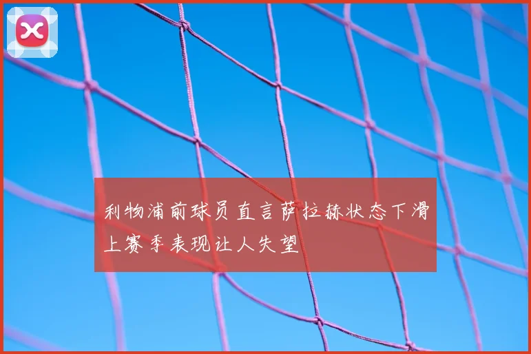 利物浦前球员直言萨拉赫状态下滑上赛季表现让人失望