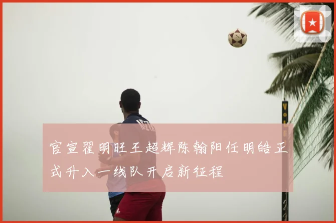 官宣翟明旺王超辉陈翰阳任明皓正式升入一线队开启新征程