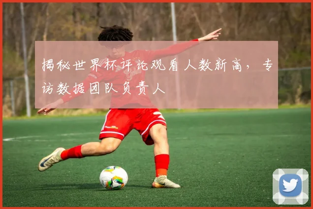 揭秘世界杯评论观看人数新高，专访数据团队负责人