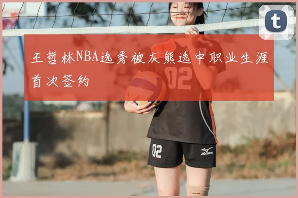 王哲林NBA选秀被灰熊选中职业生涯首次签约