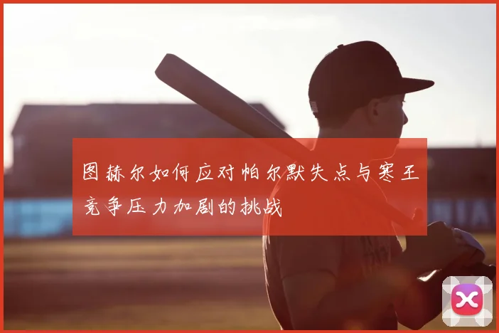 图赫尔如何应对帕尔默失点与寒王竞争压力加剧的挑战