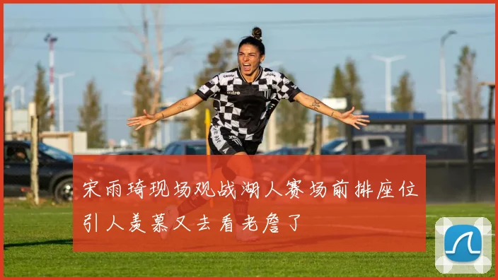 宋雨琦现场观战湖人赛场前排座位引人羡慕又去看老詹了