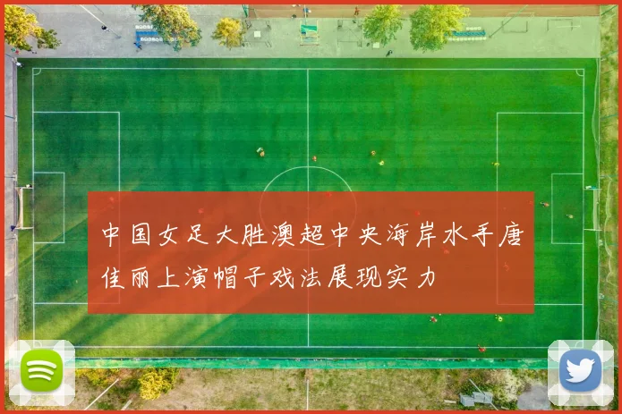 中国女足大胜澳超中央海岸水手唐佳丽上演帽子戏法展现实力