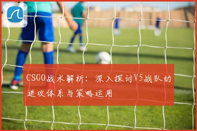CSGO战术解析：深入探讨V5战队的进攻体系与策略运用