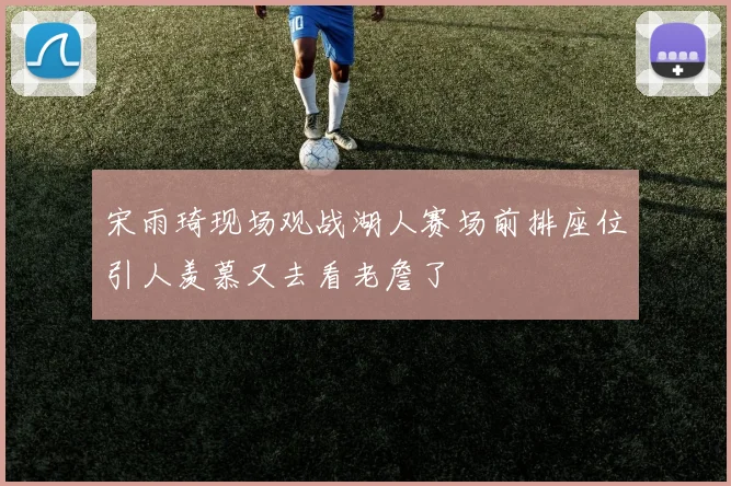 宋雨琦现场观战湖人赛场前排座位引人羡慕又去看老詹了