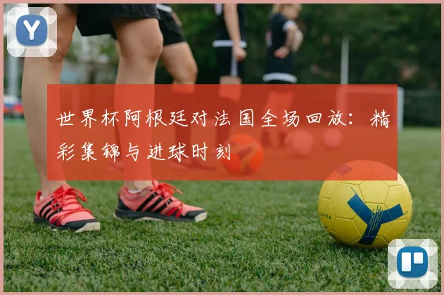 世界杯阿根廷对法国全场回放：精彩集锦与进球时刻